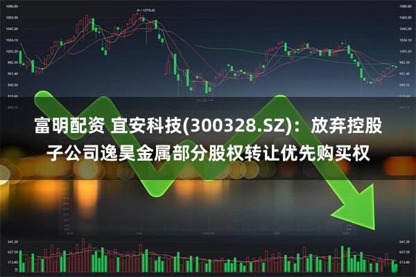 富明配资 宜安科技(300328.SZ)：放弃控股子公司逸昊金属部分股权转让优先购买权