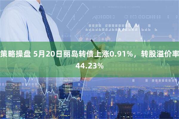 策略操盘 5月20日丽岛转债上涨0.91%，转股溢价率44.23%