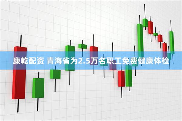 康乾配资 青海省为2.5万名职工免费健康体检