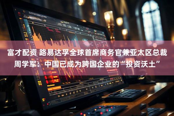 富才配资 路易达孚全球首席商务官兼亚太区总裁周学军：中国已成为跨国企业的“投资沃土”