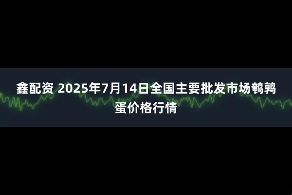 鑫配资 2025年7月14日全国主要批发市场鹌鹑蛋价格行情