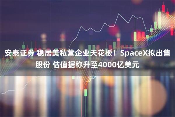 安泰证券 稳居美私营企业天花板！SpaceX拟出售股份 估值据称升至4000亿美元