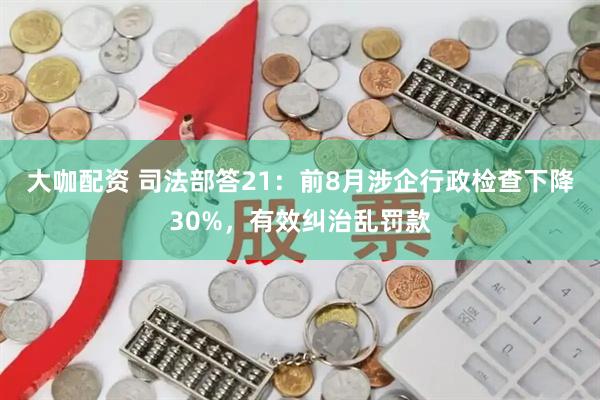 大咖配资 司法部答21：前8月涉企行政检查下降30%，有效纠治乱罚款