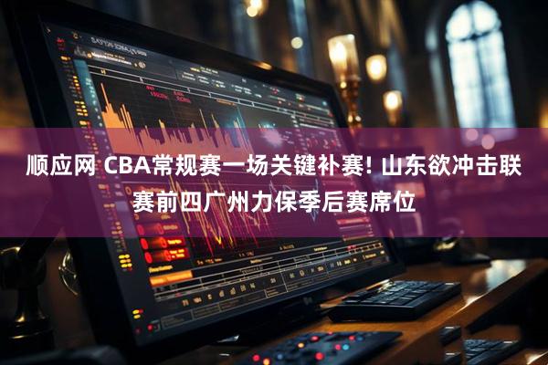 顺应网 CBA常规赛一场关键补赛! 山东欲冲击联赛前四广州力保季后赛席位