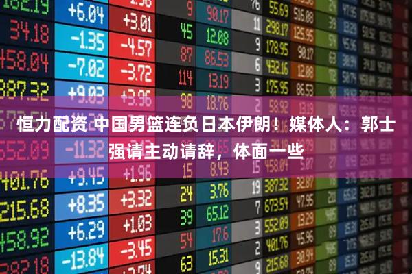 恒力配资 中国男篮连负日本伊朗！媒体人：郭士强请主动请辞，体面一些