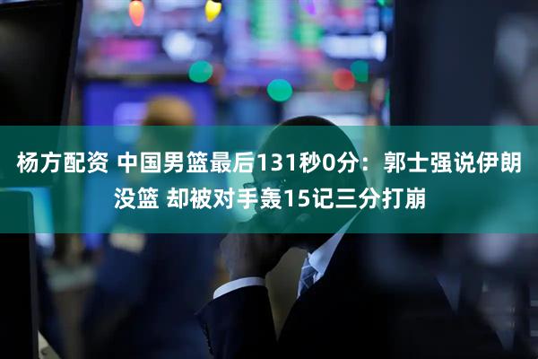 杨方配资 中国男篮最后131秒0分：郭士强说伊朗没篮 却被对手轰15记三分打崩